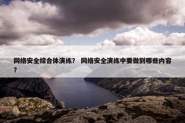 网络安全综合体演练？ 网络安全演练中要做到哪些内容？