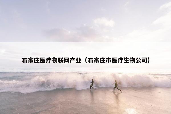 石家庄医疗物联网产业（石家庄市医疗生物公司）