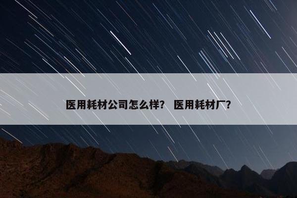 医用耗材公司怎么样? 医用耗材厂? 医用耗材公司怎么样? 医用耗材厂?