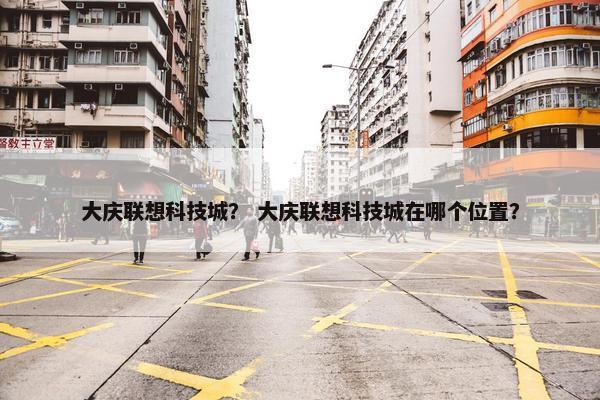 大庆联想科技城? 大庆联想科技城在哪个位置? 大庆联想科技城? 大庆联想科技城在哪个位置?