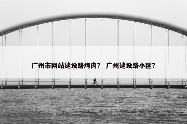 广州市网站建设路烤肉？ 广州建设路小区？