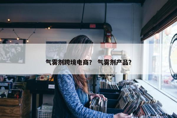 气雾剂跨境电商? 气雾剂产品? 气雾剂跨境电商? 气雾剂产品?