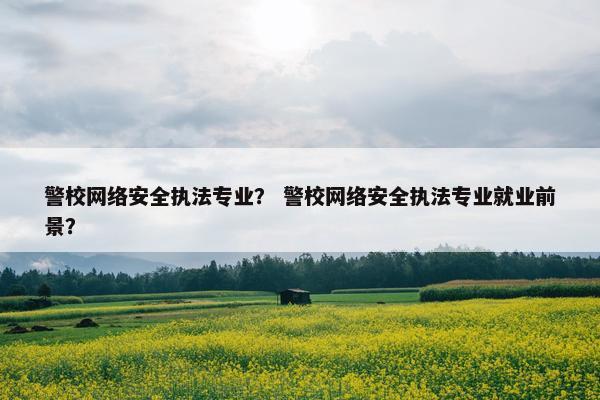 警校网络安全执法专业? 警校网络安全执法专业就业前景? 警校网络安全执法专业? 警校网络安全执法专业就业前景?