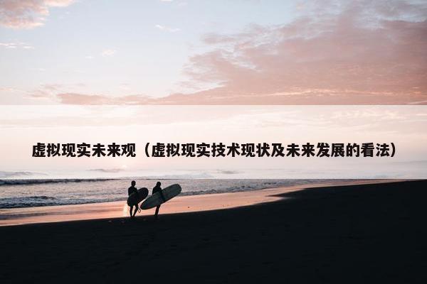 虚拟现实未来观（虚拟现实技术现状及未来发展的看法）