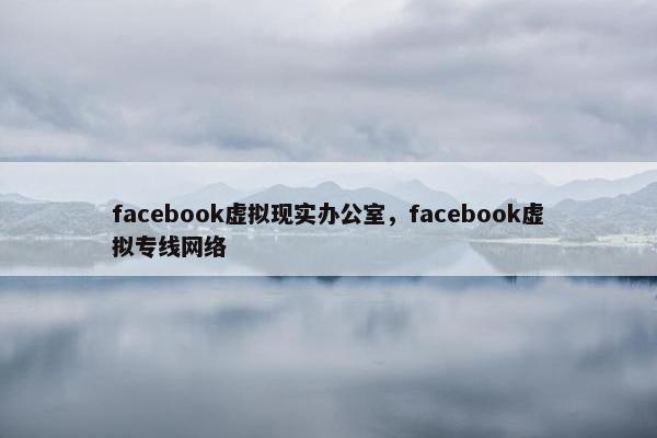 facebook虚拟现实办公室，facebook虚拟专线网络