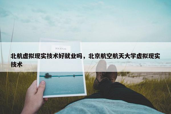 北航虚拟现实技术好就业吗，北京航空航天大学虚拟现实技术