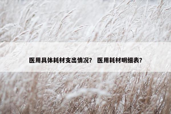 医用具体耗材支出情况？ 医用耗材明细表？