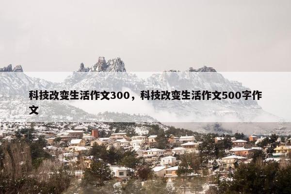 科技改变生活作文300,科技改变生活作文500字作文 科技改变生活作文300,科技改变生活作文500字作文
