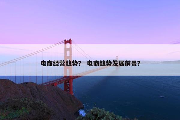 电商经营趋势? 电商趋势发展前景? 电商经营趋势? 电商趋势发展前景?