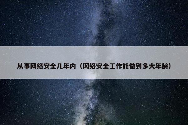 从事网络安全几年内（网络安全工作能做到多大年龄）