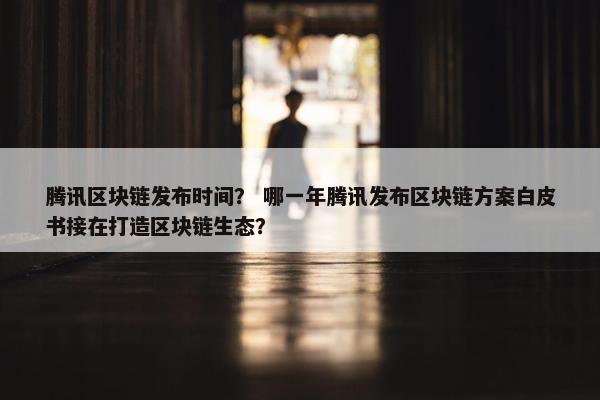 腾讯区块链发布时间? 哪一年腾讯发布区块链方案白皮书接在打造区块链生态? 腾讯区块链发布时间? 哪一年腾讯发布区块链方案白皮书接在打造区块链生态?