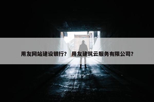 用友网站建设银行？ 用友建筑云服务有限公司？