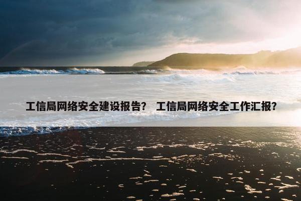 工信局网络安全建设报告？ 工信局网络安全工作汇报？