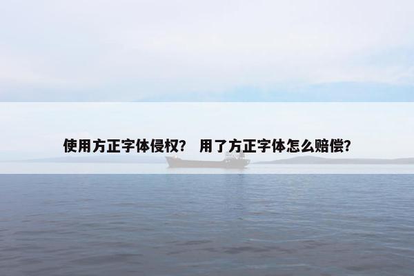 使用方正字体侵权? 用了方正字体怎么赔偿? 使用方正字体侵权? 用了方正字体怎么赔偿?