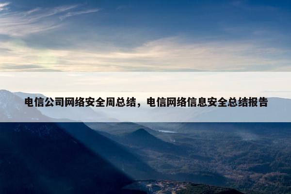 电信公司网络安全周总结,电信网络信息安全总结报告 电信公司网络安全周总结,电信网络信息安全总结报告