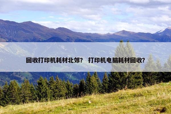 回收打印机耗材北郊? 打印机电脑耗材回收? 回收打印机耗材北郊? 打印机电脑耗材回收?