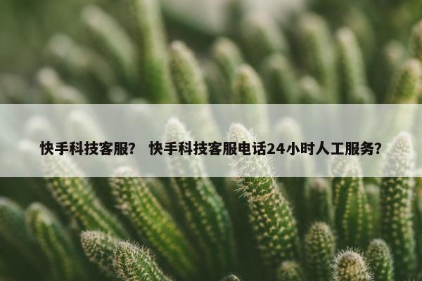 快手科技客服？ 快手科技客服电话24小时人工服务？