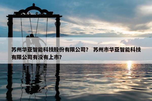 苏州华亚智能科技股份有限公司？ 苏州市华亚智能科技有限公司有没有上市？