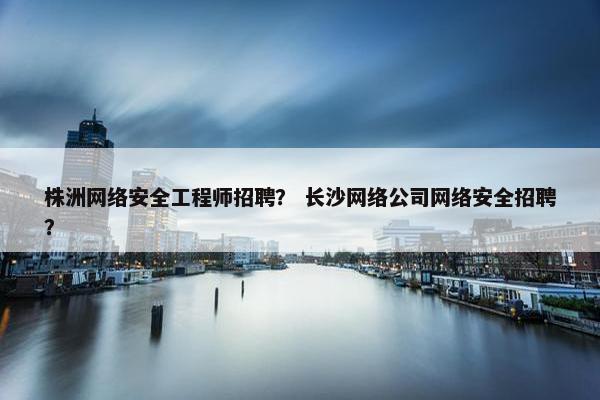 株洲网络安全工程师招聘? 长沙网络公司网络安全招聘? 株洲网络安全工程师招聘? 长沙网络公司网络安全招聘?