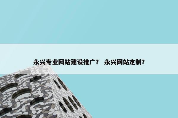 永兴专业网站建设推广？ 永兴网站定制？