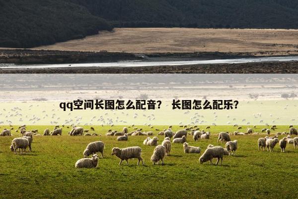 qq空间长图怎么配音？ 长图怎么配乐？