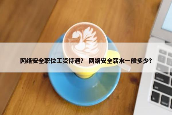 网络安全职位工资待遇？ 网络安全薪水一般多少？
