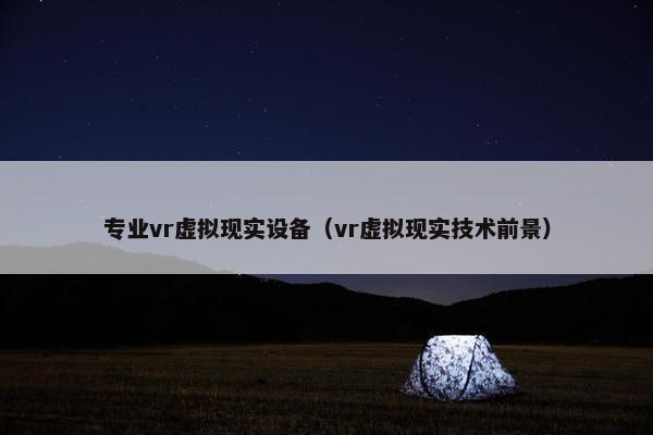 专业vr虚拟现实设备（vr虚拟现实技术前景）