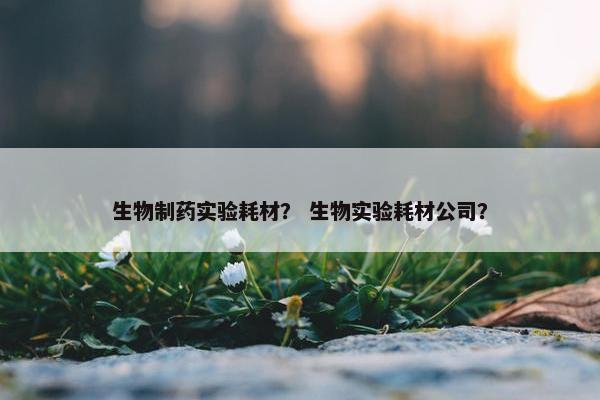 生物制药实验耗材？ 生物实验耗材公司？