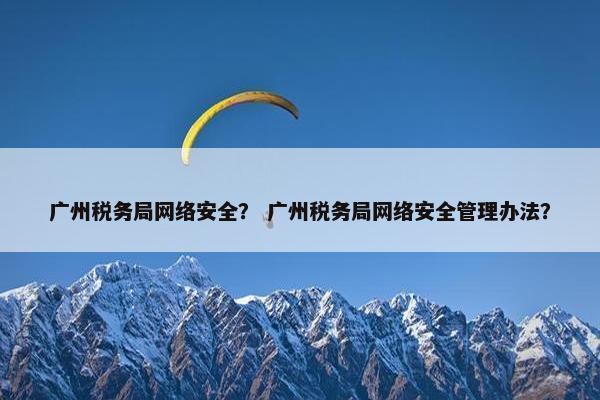 广州税务局网络安全？ 广州税务局网络安全管理办法？
