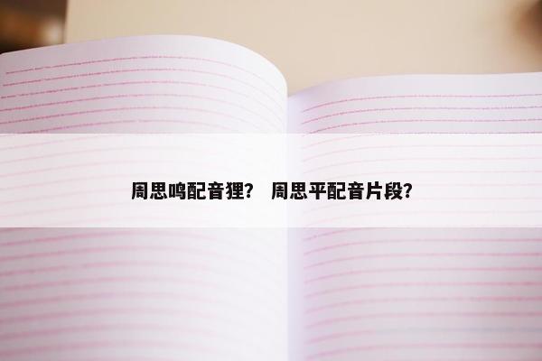周思鸣配音狸? 周思平配音片段? 周思鸣配音狸? 周思平配音片段?