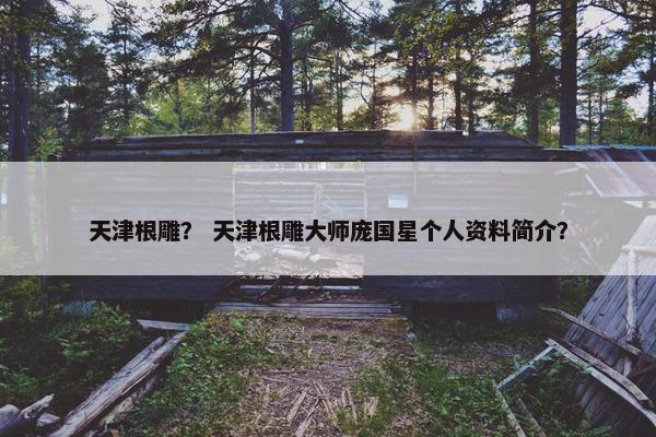 天津根雕？ 天津根雕大师庞国星个人资料简介？