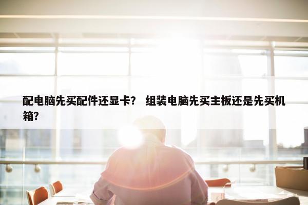 配电脑先买配件还显卡? 组装电脑先买主板还是先买机箱? 配电脑先买配件还显卡? 组装电脑先买主板还是先买机箱?