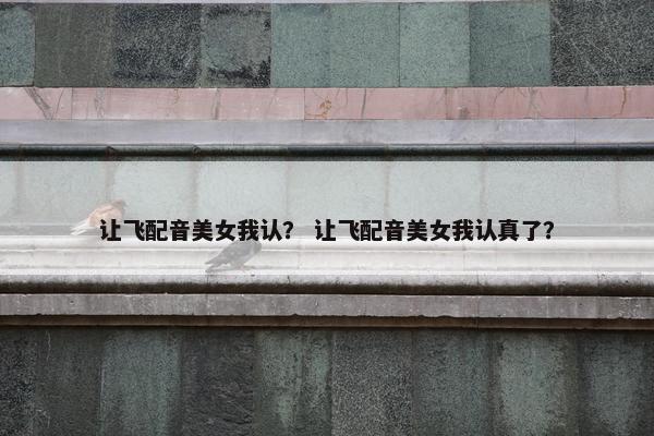 让飞配音美女我认？ 让飞配音美女我认真了？