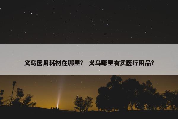 义乌医用耗材在哪里？ 义乌哪里有卖医疗用品？