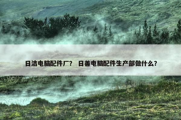 日洁电脑配件厂? 日善电脑配件生产部做什么? 日洁电脑配件厂? 日善电脑配件生产部做什么?