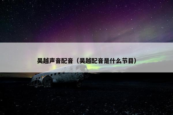 吴越声音配音（吴越配音是什么节目）