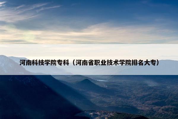 河南科技学院专科（河南省职业技术学院排名大专）