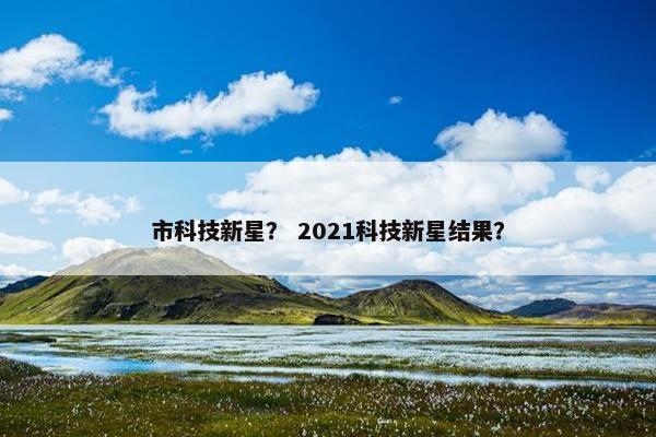 市科技新星？ 2021科技新星结果？