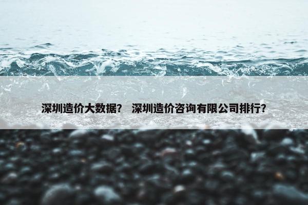 深圳造价大数据？ 深圳造价咨询有限公司排行？