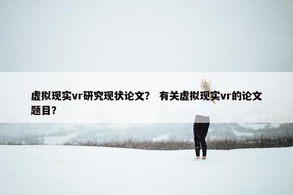 虚拟现实vr研究现状论文? 有关虚拟现实vr的论文题目? 虚拟现实vr研究现状论文? 有关虚拟现实vr的论文题目?