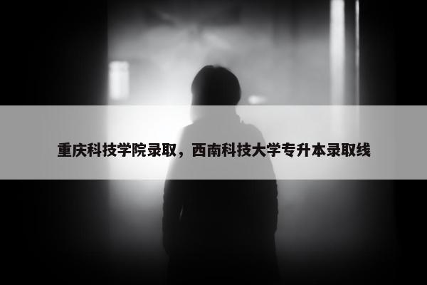 重庆科技学院录取，西南科技大学专升本录取线