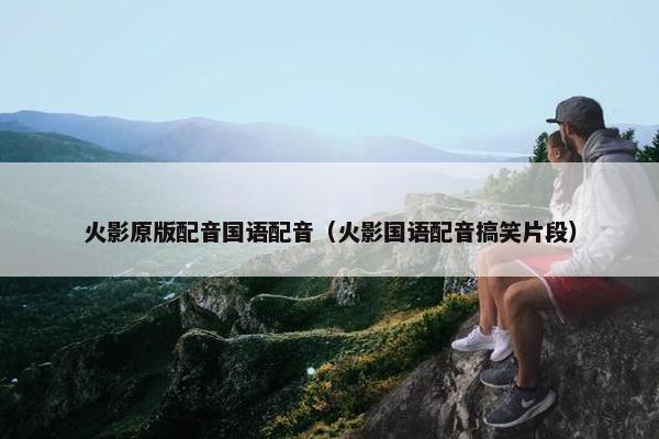火影原版配音国语配音（火影国语配音搞笑片段）