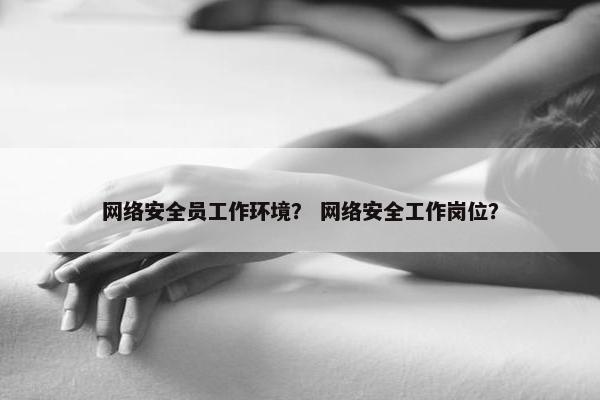 网络安全员工作环境？ 网络安全工作岗位？
