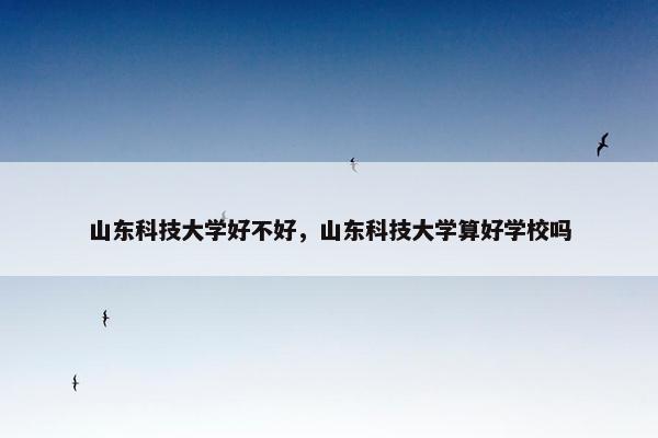 山东科技大学好不好,山东科技大学算好学校吗 山东科技大学好不好,山东科技大学算好学校吗