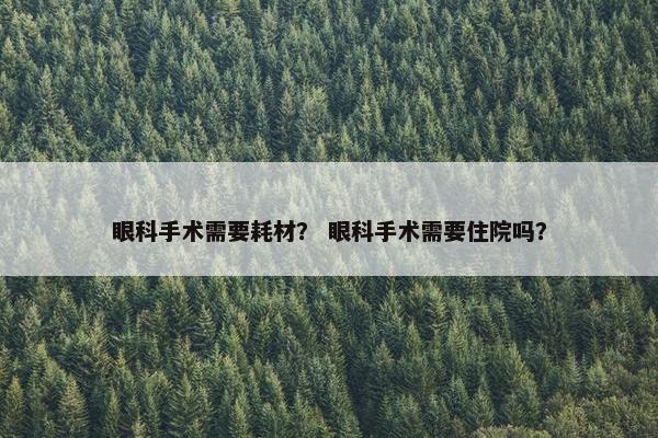 眼科手术需要耗材? 眼科手术需要住院吗? 眼科手术需要耗材? 眼科手术需要住院吗?