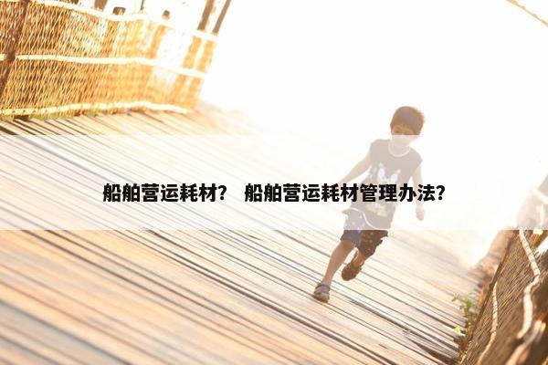 船舶营运耗材？ 船舶营运耗材管理办法？