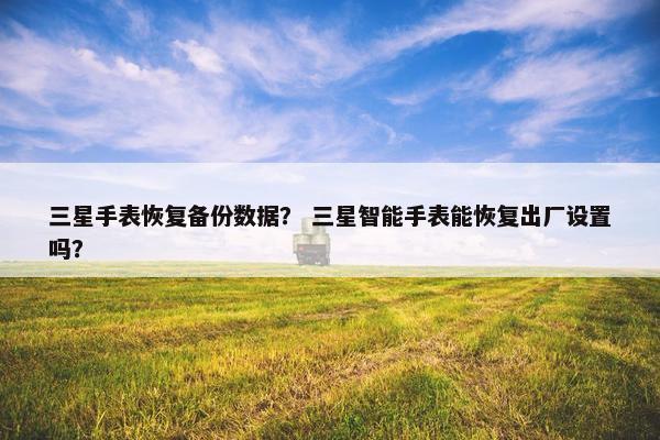 三星手表恢复备份数据？ 三星智能手表能恢复出厂设置吗？