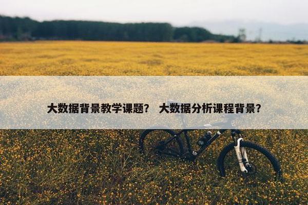 大数据背景教学课题？ 大数据分析课程背景？