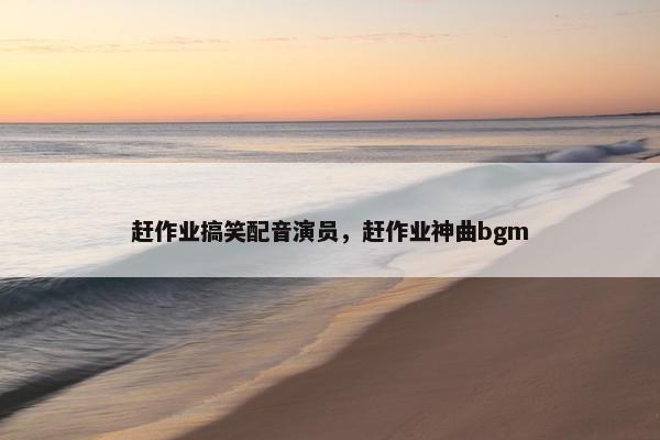 赶作业搞笑配音演员，赶作业神曲bgm