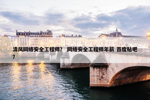 清风网络安全工程师？ 网络安全工程师年薪 百度贴吧？